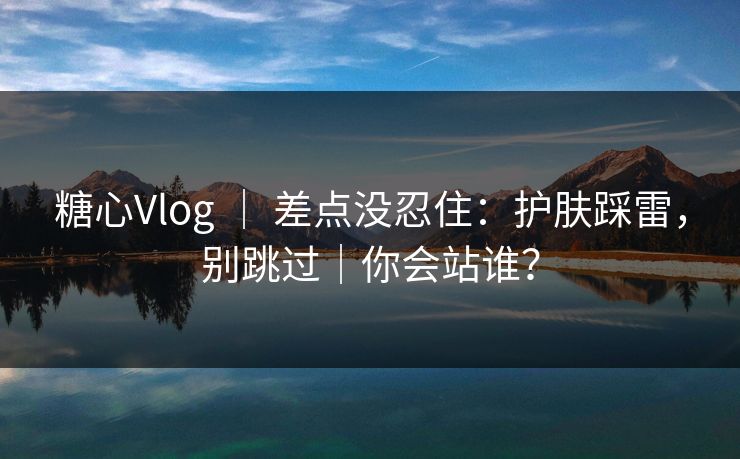 糖心Vlog ｜ 差点没忍住：护肤踩雷，别跳过｜你会站谁？