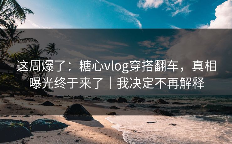 这周爆了：糖心vlog穿搭翻车，真相曝光终于来了｜我决定不再解释