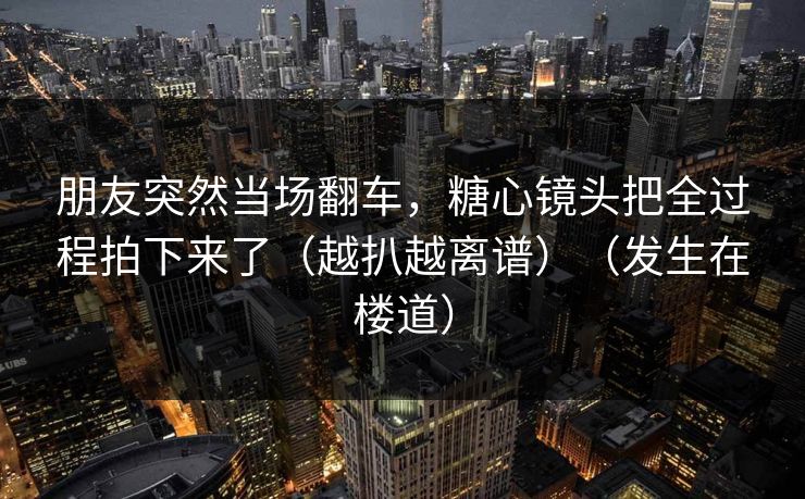 朋友突然当场翻车，糖心镜头把全过程拍下来了（越扒越离谱）（发生在楼道）
