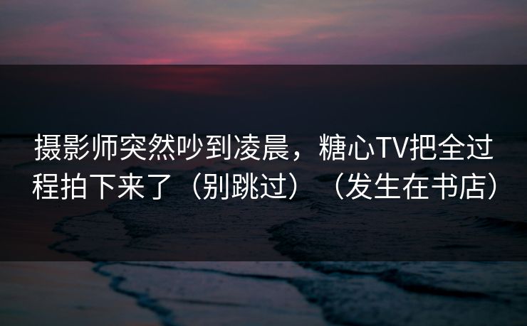摄影师突然吵到凌晨，糖心TV把全过程拍下来了（别跳过）（发生在书店）