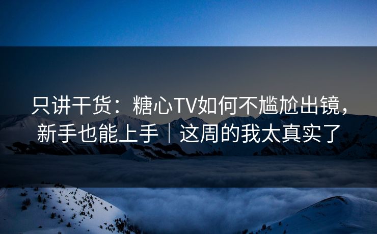 只讲干货：糖心TV如何不尴尬出镜，新手也能上手｜这周的我太真实了